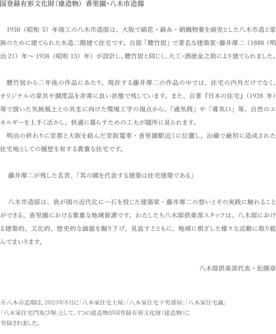 ���a�̂͂��߁A���s�Ƒ������ԓd�S��Ђ����߂ĉ����̏Z��J���ɏ��o�����Q����s�������B

�������E���ؓ@��1930�i���a5�j�N�A���ŏ��������Ă������؎s�����{��ƂȂ�A
���z�ƁE�������i1888�i����21�j�N~1938�i���a13�j�N�j�ɂ��݌v����A
��H�E�𓿋��V���ɂ���Č��Ă�ꂽ�A�ؑ���K���Ă̏Z��ł��B

���ؓ@�͌������铡��݌v�̏Z��̒��ł����ɃI���W�i���̉Ƌ�⒲�x�i�ȂǓ����̂��̂��������c���Ă���A�܂��A����̒񏥂�����H�w�̎��_����݌v���ꂽ���̏Z��́A��g�[���܂���ʉƒ�ɐ����Ă��Ȃ�����ɂ����Ă��Ƃ̒��𕗂��ʂ�A�g�߂�ꂽ��C���O�ɏo���ȂǁA���R�̃G�l���M�[����肭������ĉ��K�ɕ�炷���Ƃ̂ł���H�v���l�܂��Ă��܂��B
���ؓ@�́A���{�̋C�󕗓y�ɓK�������{�l���߂����₷������ǂ����߁A
�w���̍����\������̂͏Z��z�ł���x�Ƃ̖������c�����������̌��z��
���̑z���ɐG��邱�Ƃ��o����M�d�ȕ��������̂ЂƂł��B

�������́A���ؓ@�ɂ����錚�z�I�A�����I�A���j�I�ȉ��l�����炽�߂Č@�艺���Č������ƂƂ��ɁA
�ێ��Ǘ��E�ۑ����A�n��ɍ�������������Ԃ̏�Ƃ��ėl�X�Ȍ`�Ŋ��p���Ă��������Ǝv���܂��B


���ؓ@��y����\�@���G��